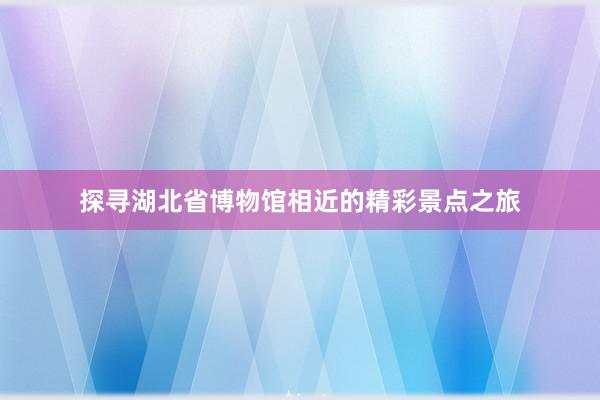 探寻湖北省博物馆相近的精彩景点之旅